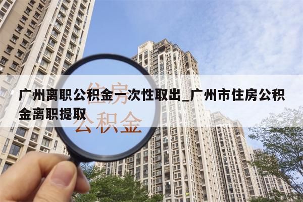 广州离职公积金一次性取出_广州市住房公积金离职提取