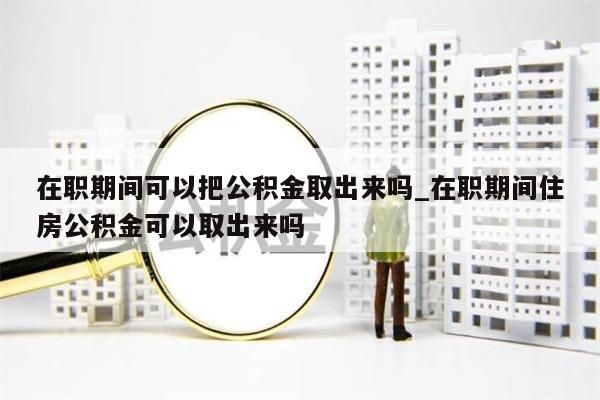 在职期间可以把公积金取出来吗_在职期间住房公积金可以取出来吗