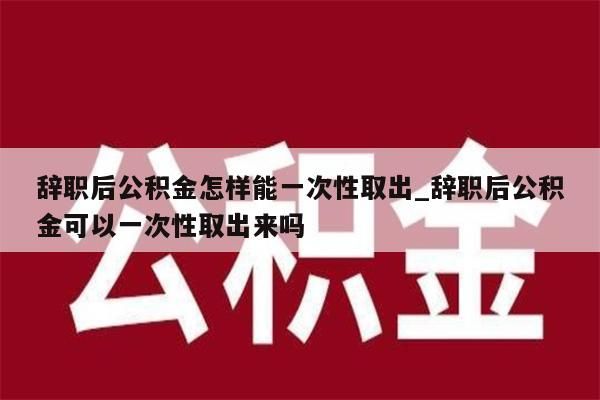 辞职后公积金怎样能一次性取出_辞职后公积金可以一次性取出来吗