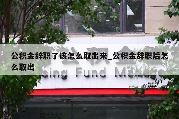 公积金辞职了该怎么取出来_公积金辞职后怎么取出