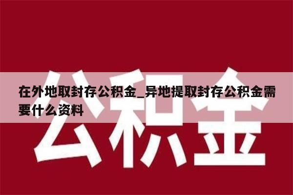 在外地取封存公积金_异地提取封存公积金需要什么资料